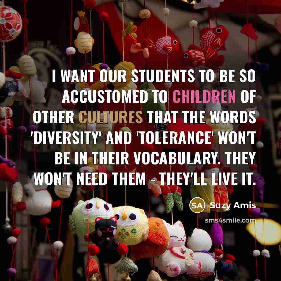 “I want our students to be so accustomed to children of other cultures that the words 'diversity' and 'tolerance' won't be in their vocabulary. They won't need them - they'll live it.” quote by Suzy Amis