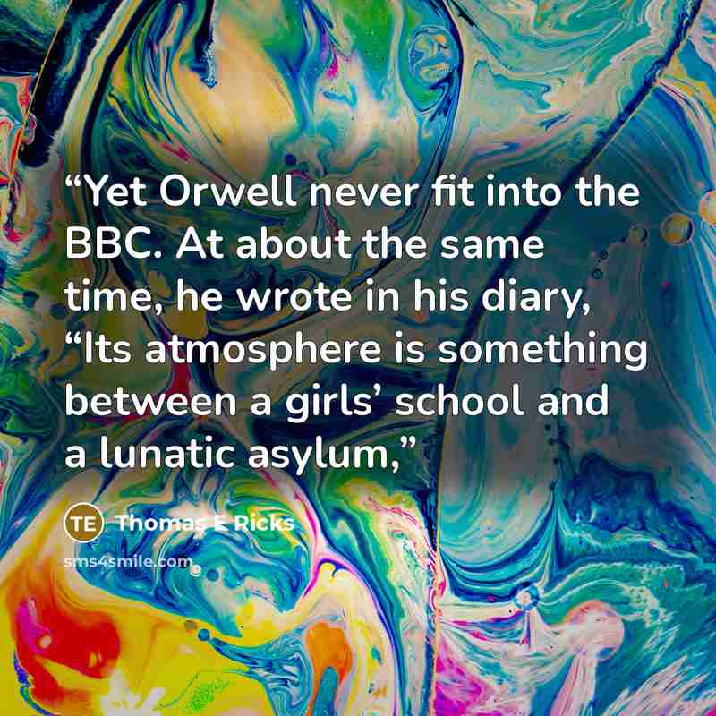 “Yet Orwell never fit into the BBC. At about the same time, he wrote in his diary, “Its atmosphere is something between a girls’ school and a lunatic asylum,” quote by Thomas E Ricks