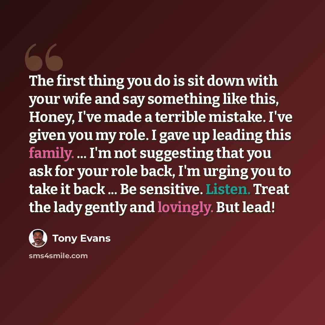 “The first thing you do is sit down with your wife and say something like this, Honey, I've made a terrible mistake. I've given you my role. I gave up leading this family. ... I'm not suggesting that you ask for your role back, I'm urging you to take it back ... Be sensitive. Listen. Treat the lady…” quote by Tony Evans