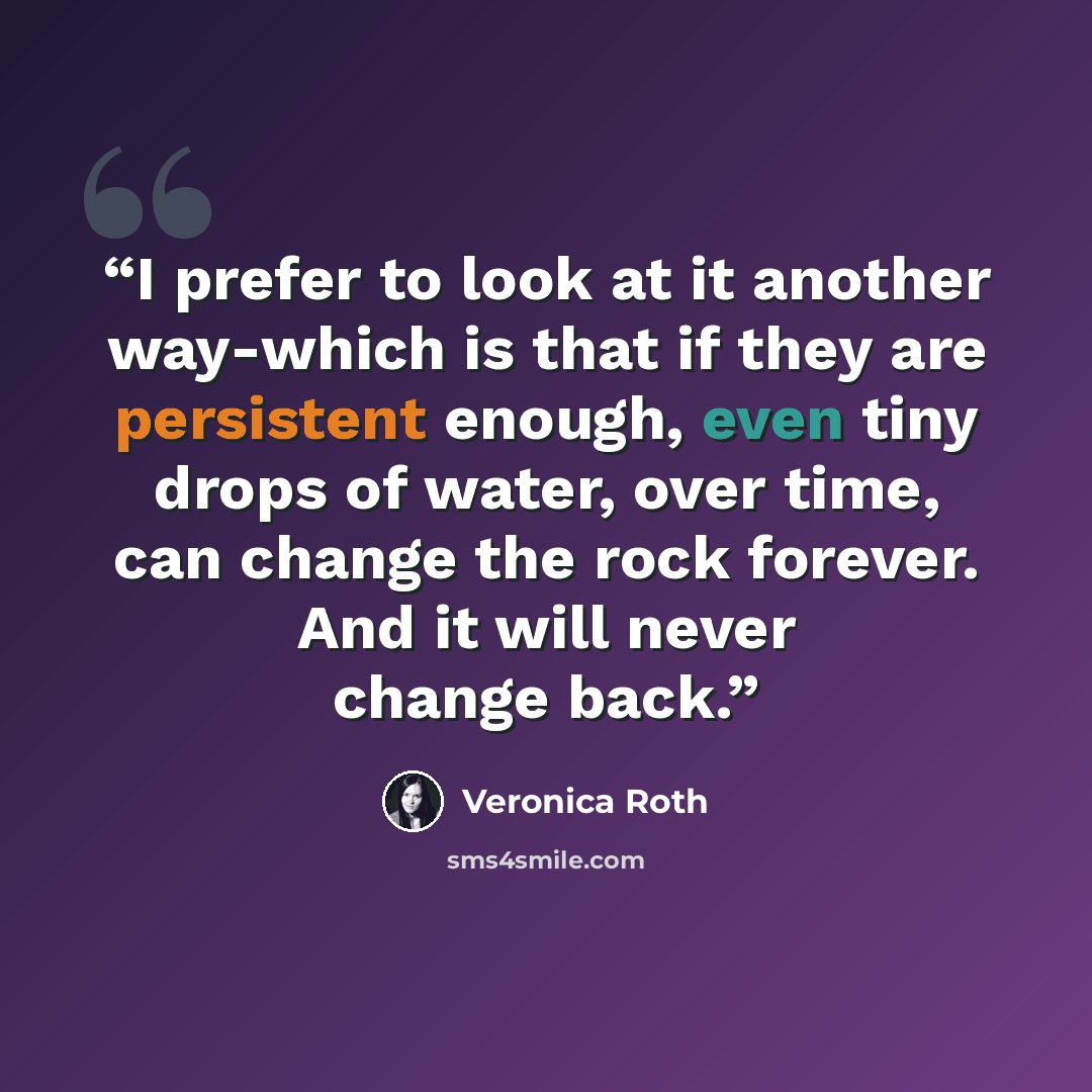 “I prefer to look at it another way-which is that if they are persistent enough, even tiny drops of water, over time, can change the rock forever. And it will never change back.” quote by Veronica Roth