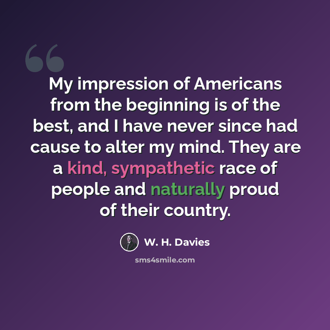 “My impression of Americans from the beginning is of the best, and I have never since had cause to alter my mind. They are a kind, sympathetic race of people and naturally proud of their country.” quote by W. H. Davies