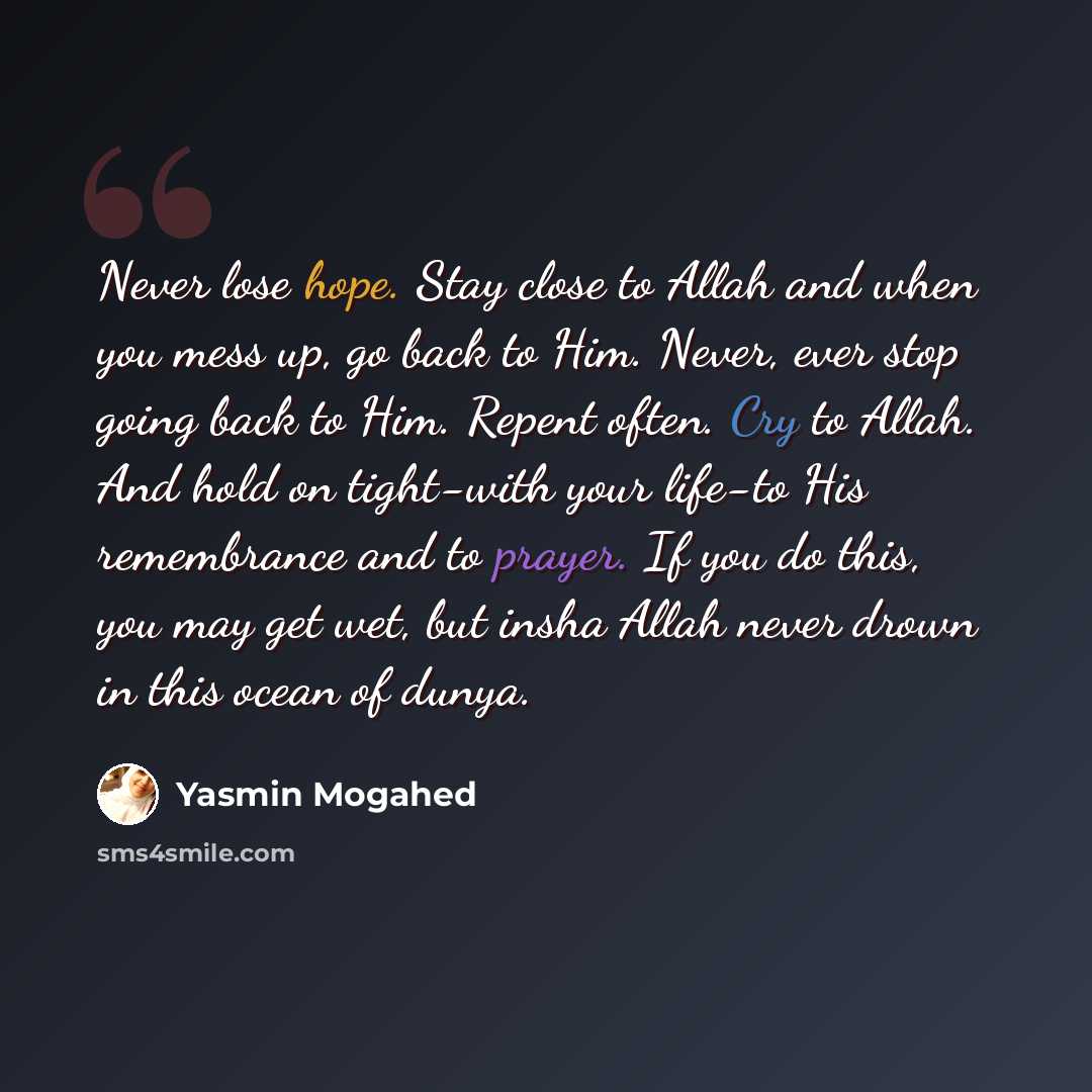 “Never lose hope. Stay close to Allah and when you mess up, go back to Him. Never, ever stop going back to Him. Repent often. Cry to Allah. And hold on tight-with your life-to His remembrance and to prayer. If you do this, you may get wet, but insha Allah never drown in this ocean of dunya.” quote by Yasmin Mogahed