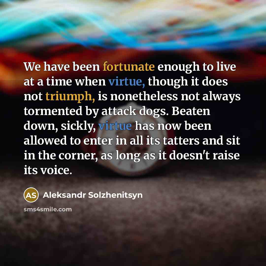 “We have been fortunate enough to live at a time when virtue, though it does not triumph, is nonetheless not always tormented by attack dogs. Beaten down, sickly, virtue has now been allowed to enter in all its tatters and sit in the corner, as long as it doesn't raise its voice.” quote by Aleksandr Solzhenitsyn