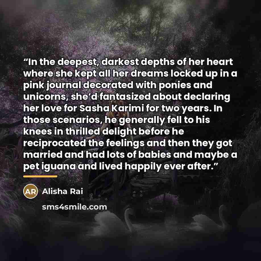“In the deepest, darkest depths of her heart where she kept all her dreams locked up in a pink journal decorated with ponies and unicorns, she’d fantasized about declaring her love for Sasha Karimi for two years. In those scenarios, he generally fell to his knees in thrilled delight before he…” quote by Alisha Rai