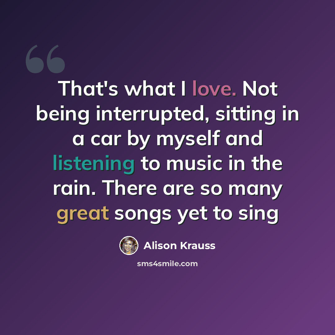 “That's what I love. Not being interrupted, sitting in a car by myself and listening to music in the rain. There are so many great songs yet to sing” quote by Alison Krauss