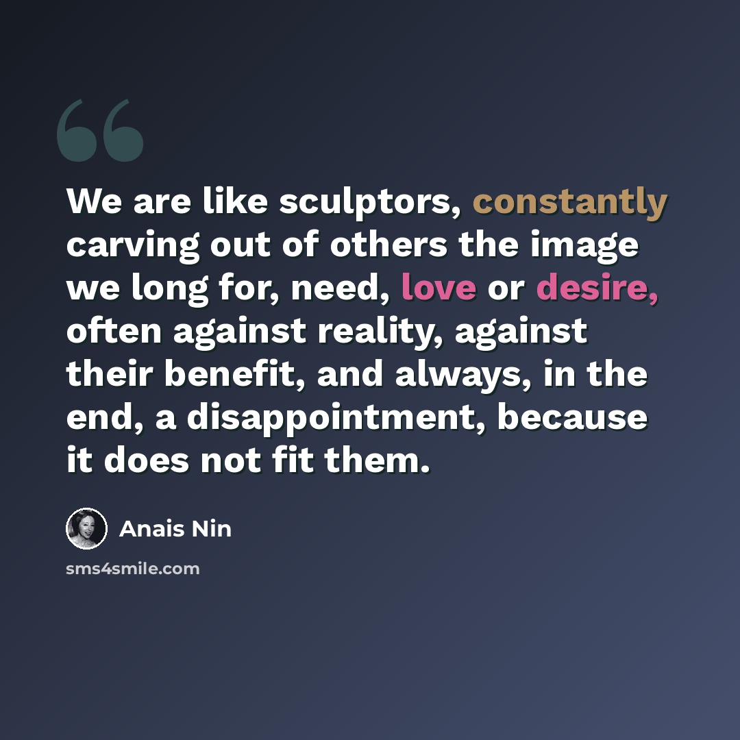 “We are like sculptors, constantly carving out of others the image we long for, need, love or desire, often against reality, against their benefit, and always, in the end, a disappointment, because it does not fit them.” quote by Anais Nin