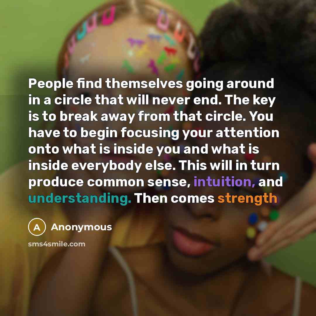 “People find themselves going around in a circle that will never end. The key is to break away from that circle. You have to begin focusing your attention onto what is inside you and what is inside everybody else. This will in turn produce common sense, intuition, and understanding. Then comes…” quote by Anonymous