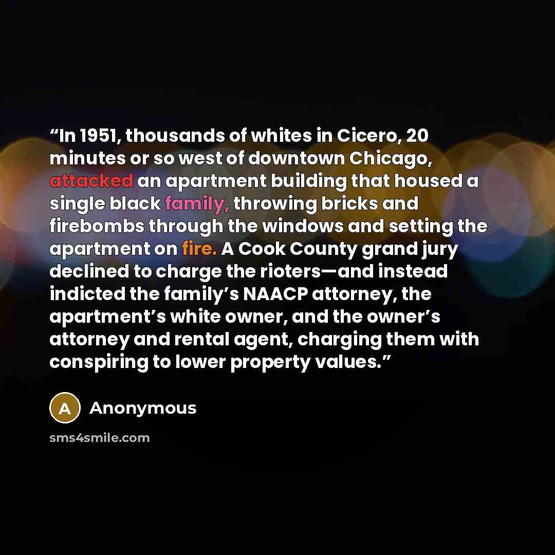 “In 1951, thousands of whites in Cicero, 20 minutes or so west of downtown Chicago, attacked an apartment building that housed a single black family, throwing bricks and firebombs through the windows and setting the apartment on fire. A Cook County grand jury declined to charge the rioters—and…” quote by Anonymous
