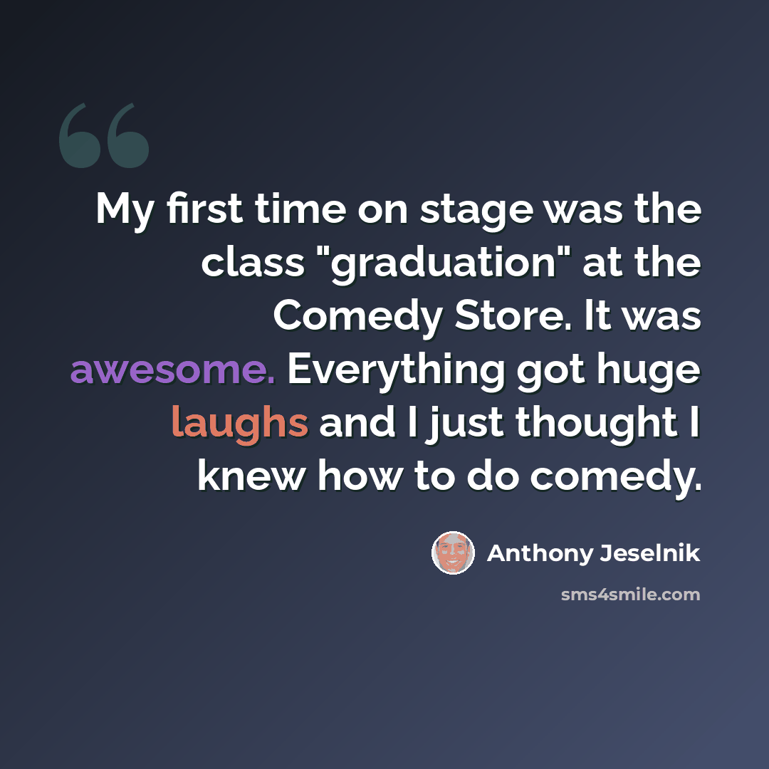 “My first time on stage was the class "graduation" at the Comedy Store. It was awesome. Everything got huge laughs and I just thought I knew how to do comedy.” quote by Anthony Jeselnik