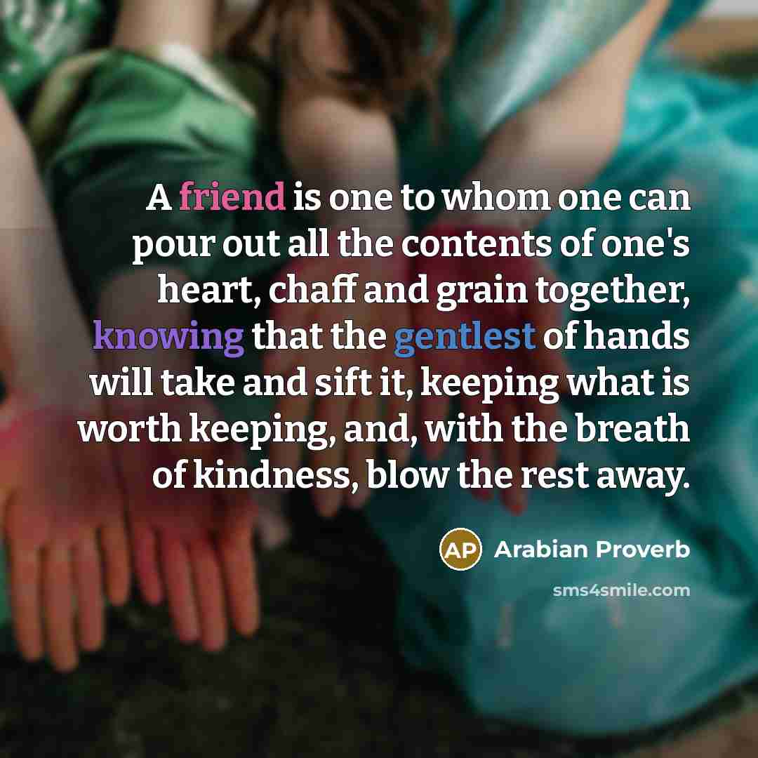 “A friend is one to whom one can pour out all the contents of one's heart, chaff and grain together, knowing that the gentlest of hands will take and sift it, keeping what is worth keeping, and, with the breath of kindness, blow the rest away.” quote by Arabian Proverb