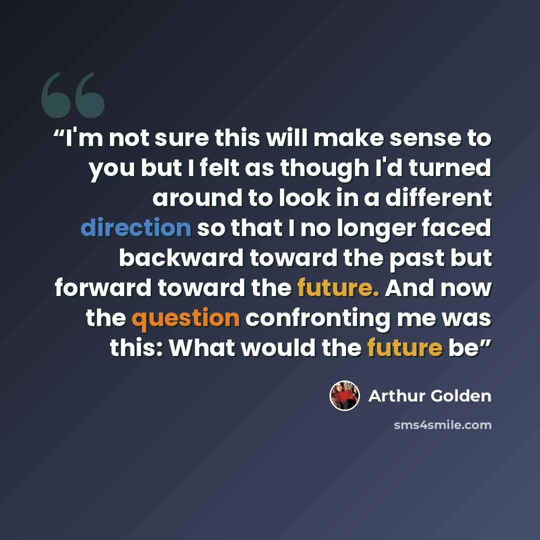 “I'm not sure this will make sense to you but I felt as though I'd turned around to look in a different direction so that I no longer faced backward toward the past but forward toward the future. And now the question confronting me was this: What would the future be” quote by Arthur Golden