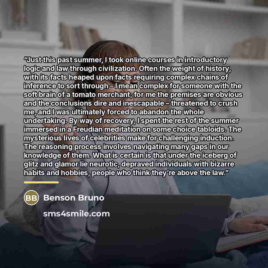“Just this past summer, I took online courses in introductory logic and law through civilization. Often the weight of history, with its facts heaped upon facts requiring complex chains of inference to sort through – I mean complex for someone with the soft brain of a tomato merchant; for me the…” quote by Benson Bruno
