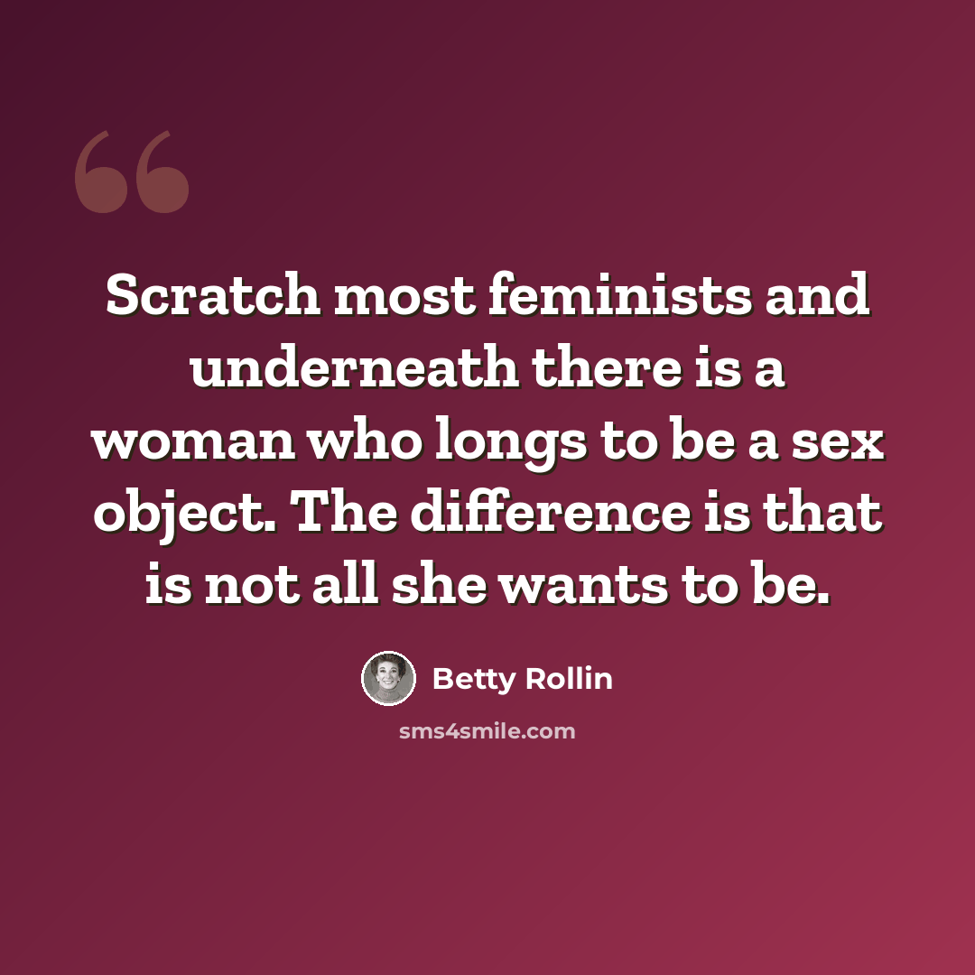“Scratch most feminists and underneath there is a woman who longs to be a sex object. The difference is that is not all she wants to be.” quote by Betty Rollin