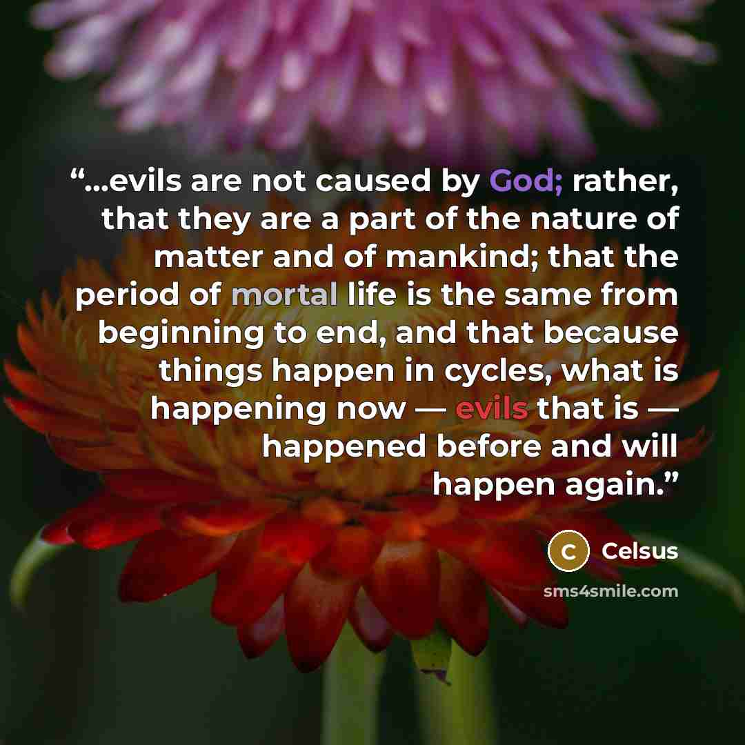 “…evils are not caused by God; rather, that they are a part of the nature of matter and of mankind; that the period of mortal life is the same from beginning to end, and that because things happen in cycles, what is happening now — evils that is — happened before and will happen again.” quote by Celsus