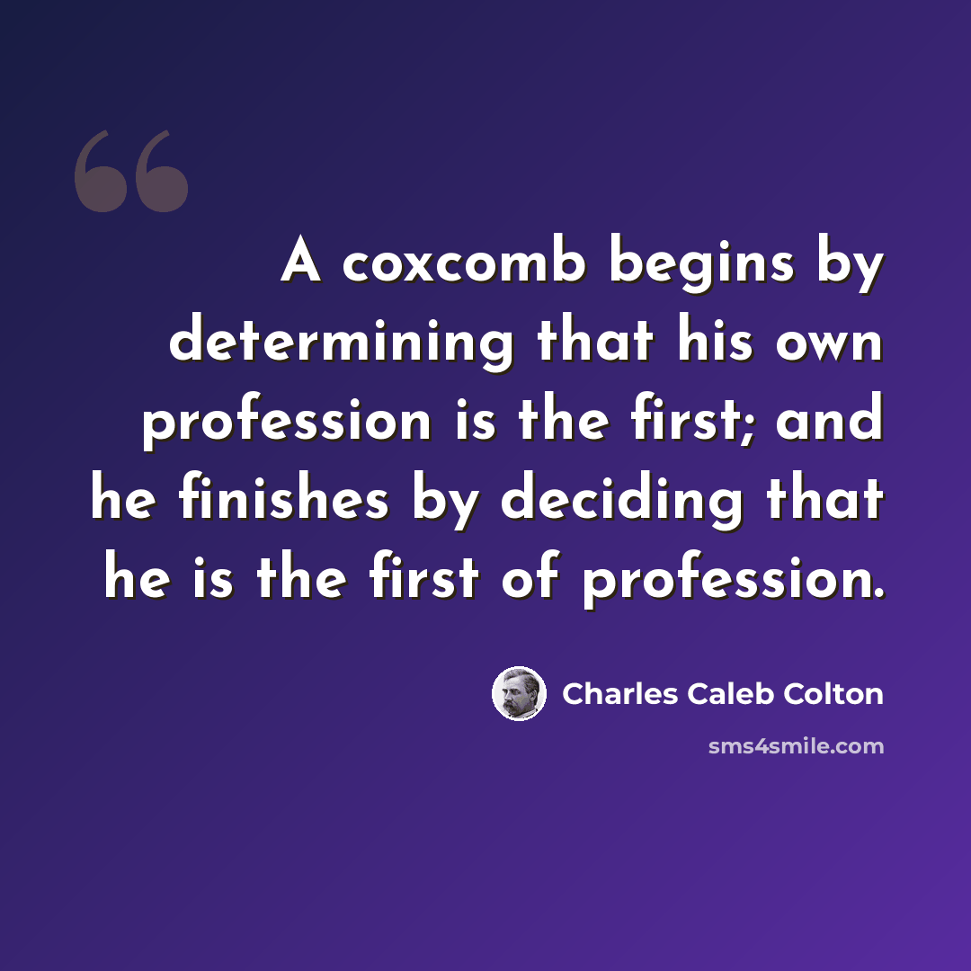 “A coxcomb begins by determining that his own profession is the first; and he finishes by deciding that he is the first of profession.” quote by Charles Caleb Colton