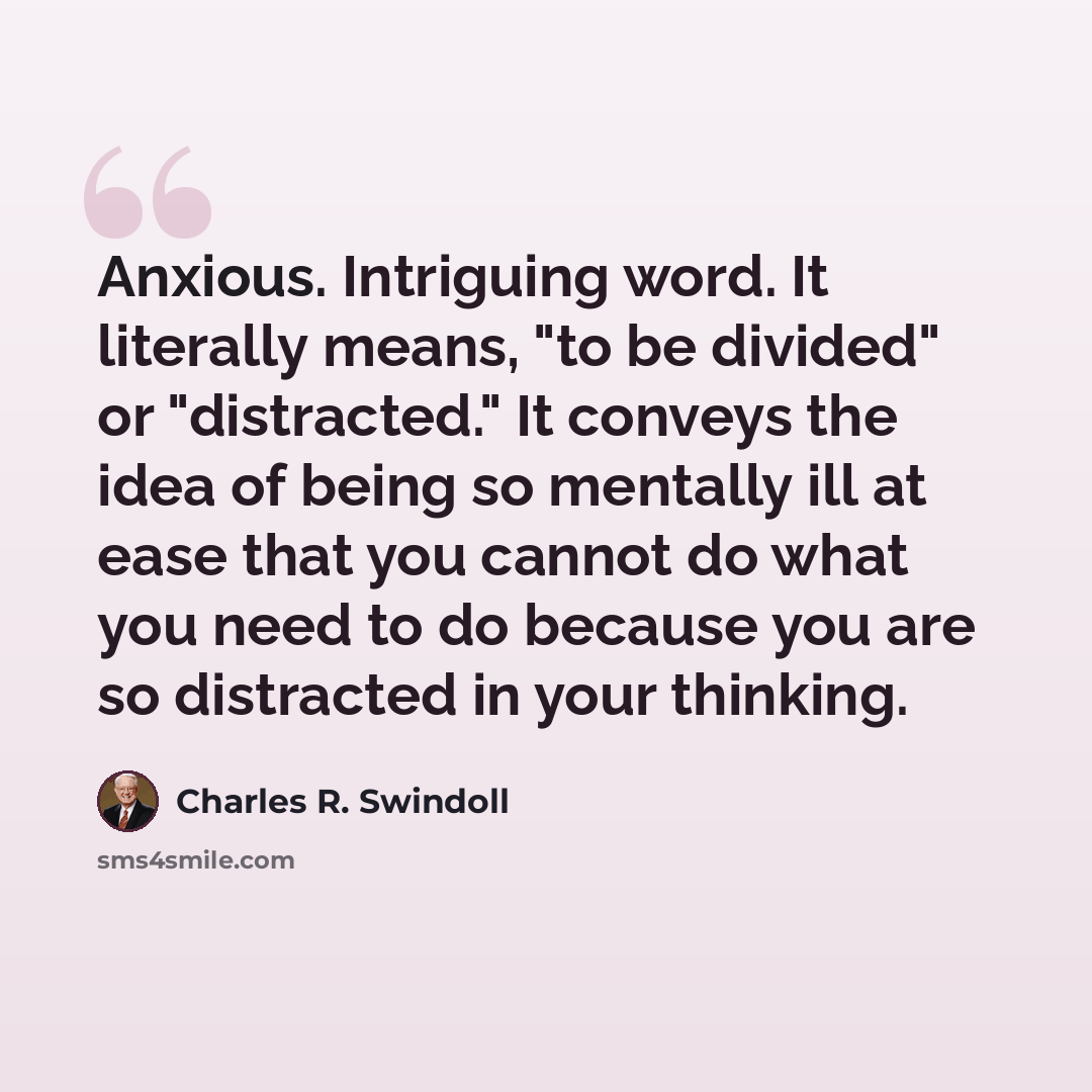 “Anxious. Intriguing word. It literally means, "to be divided" or "distracted." It conveys the idea of being so mentally ill at ease that you cannot do what you need to do because you are so distracted in your thinking.” quote by Charles R. Swindoll