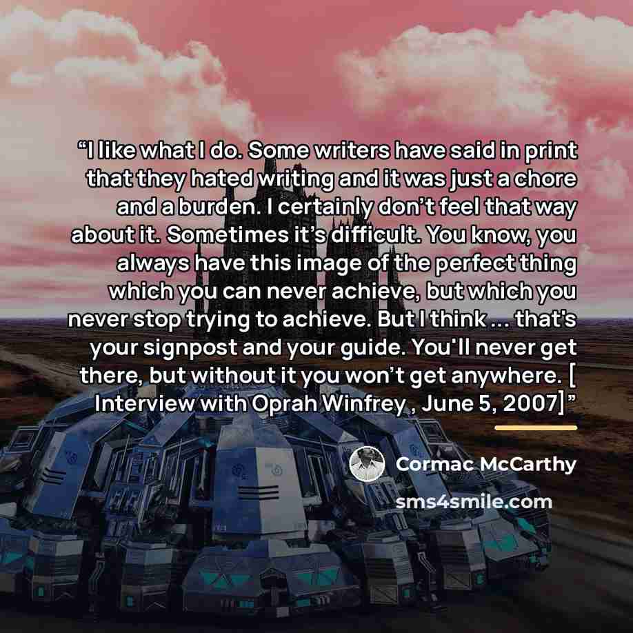 “I like what I do. Some writers have said in print that they hated writing and it was just a chore and a burden. I certainly don't feel that way about it. Sometimes it's difficult. You know, you always have this image of the perfect thing which you can never achieve, but which you never stop trying…” quote by Cormac Mccarthy