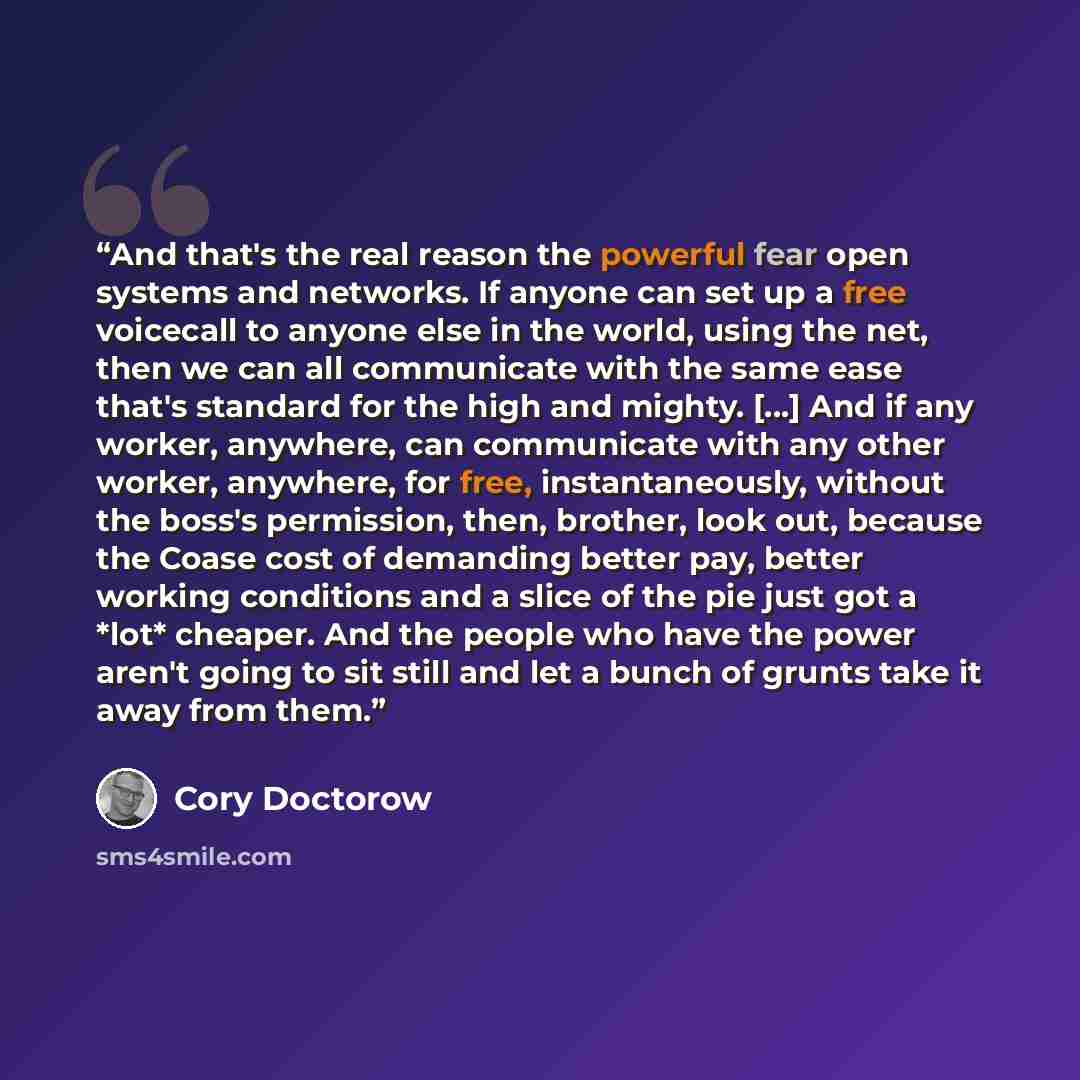 “And that's the real reason the powerful fear open systems and networks. If anyone can set up a free voicecall to anyone else in the world, using the net, then we can all communicate with the same ease that's standard for the high and mighty. [...] And if any worker, anywhere, can communicate with…” quote by Cory Doctorow