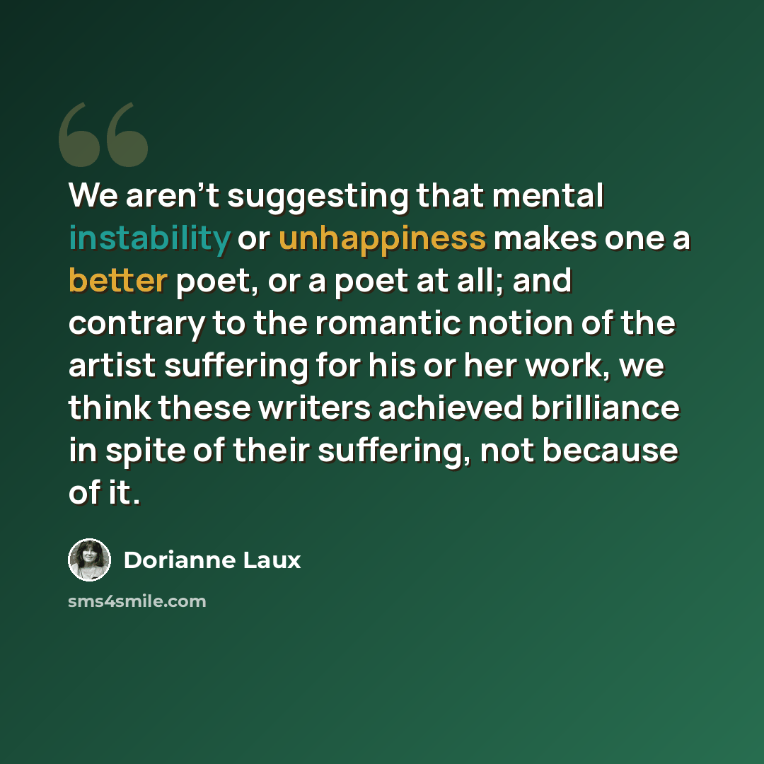 “We aren't suggesting that mental instability or unhappiness makes one a better poet, or a poet at all; and contrary to the romantic notion of the artist suffering for his or her work, we think these writers achieved brilliance in spite of their suffering, not because of it.” quote by Dorianne Laux