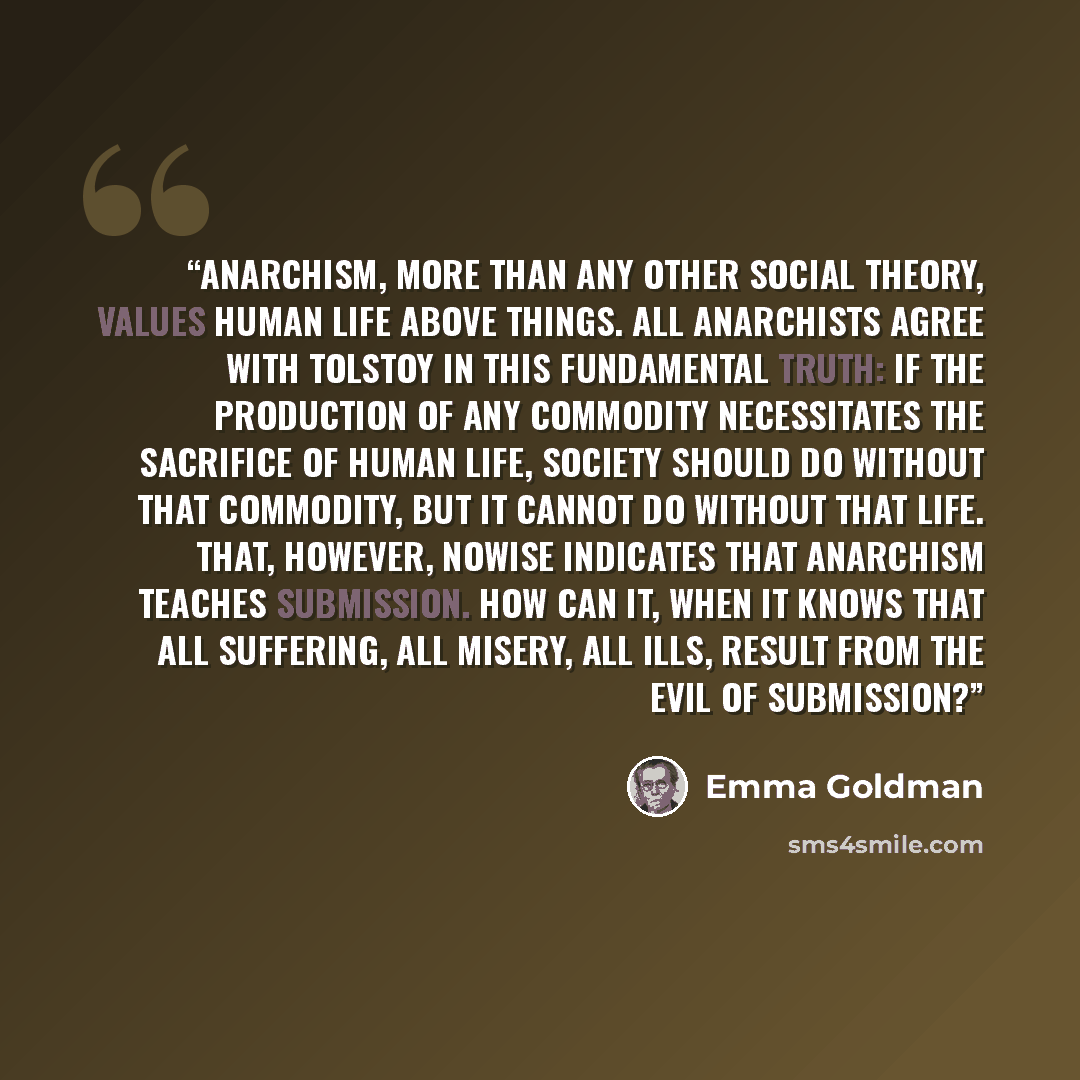 “Anarchism, more than any other social theory, values human life above things. All Anarchists agree with Tolstoy in this fundamental truth: if the production of any commodity necessitates the sacrifice of human life, society should do without that commodity, but it cannot do without that life…” quote by Emma Goldman