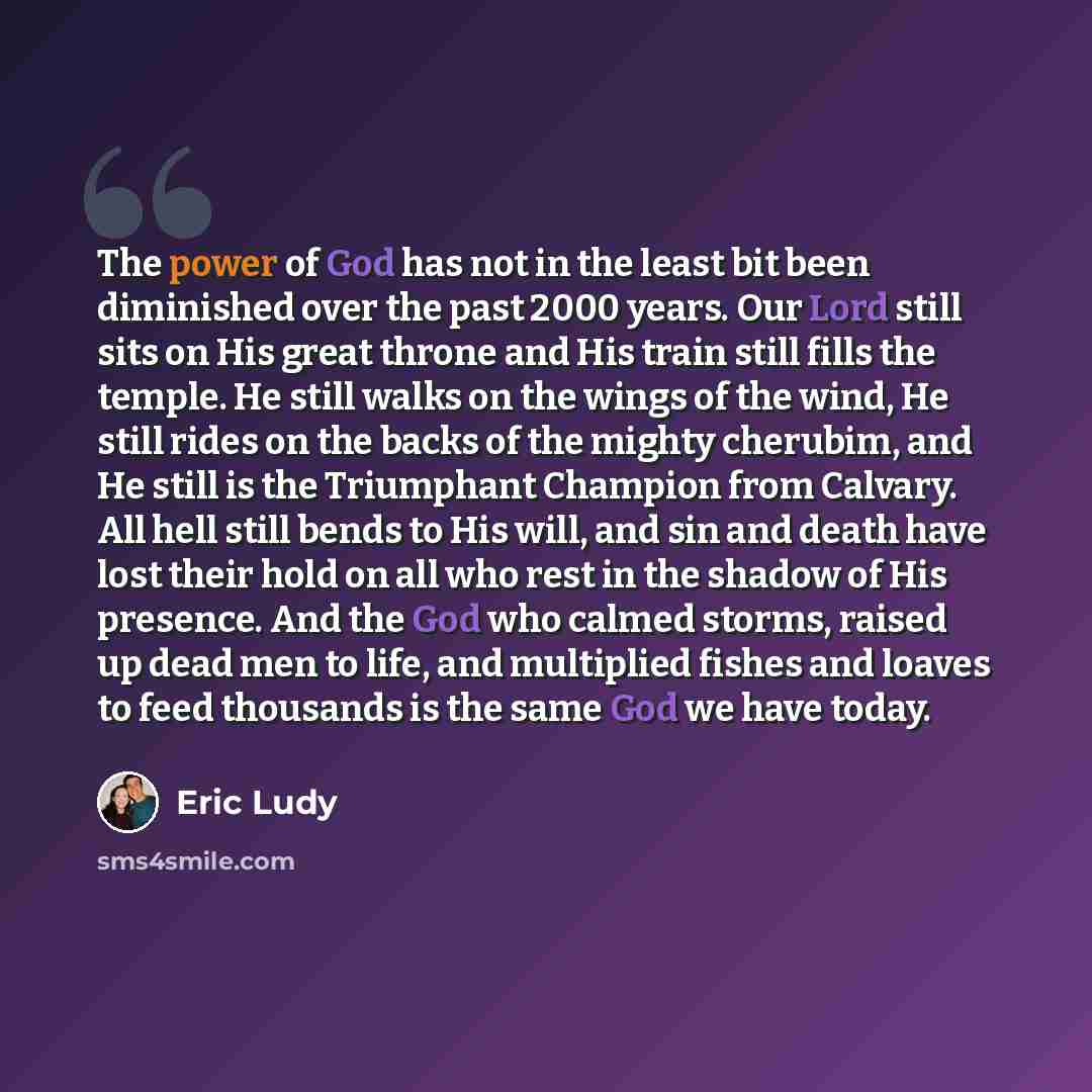 “The power of God has not in the least bit been diminished over the past 2000 years. Our Lord still sits on His great throne and His train still fills the temple. He still walks on the wings of the wind, He still rides on the backs of the mighty cherubim, and He still is the Triumphant Champion…” quote by Eric Ludy