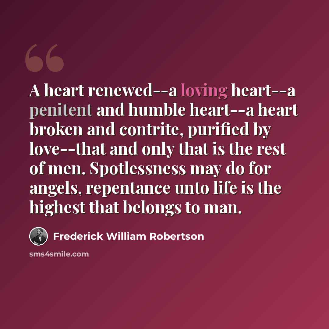 “A heart renewed--a loving heart--a penitent and humble heart--a heart broken and contrite, purified by love--that and only that is the rest of men. Spotlessness may do for angels, repentance unto life is the highest that belongs to man.” quote by Frederick William Robertson