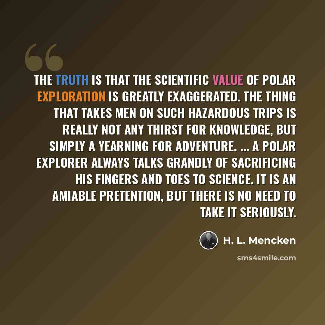“The truth is that the scientific value of Polar exploration is greatly exaggerated. The thing that takes men on such hazardous trips is really not any thirst for knowledge, but simply a yearning for adventure. ... A Polar explorer always talks grandly of sacrificing his fingers and toes to…” quote by H. L. Mencken