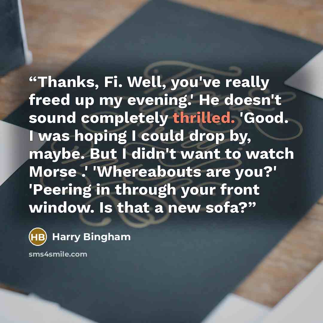 “Thanks, Fi. Well, you've really freed up my evening.' He doesn't sound completely thrilled. 'Good. I was hoping I could drop by, maybe. But I didn't want to watch Morse .' 'Whereabouts are you?' 'Peering in through your front window. Is that a new sofa?” quote by Harry Bingham