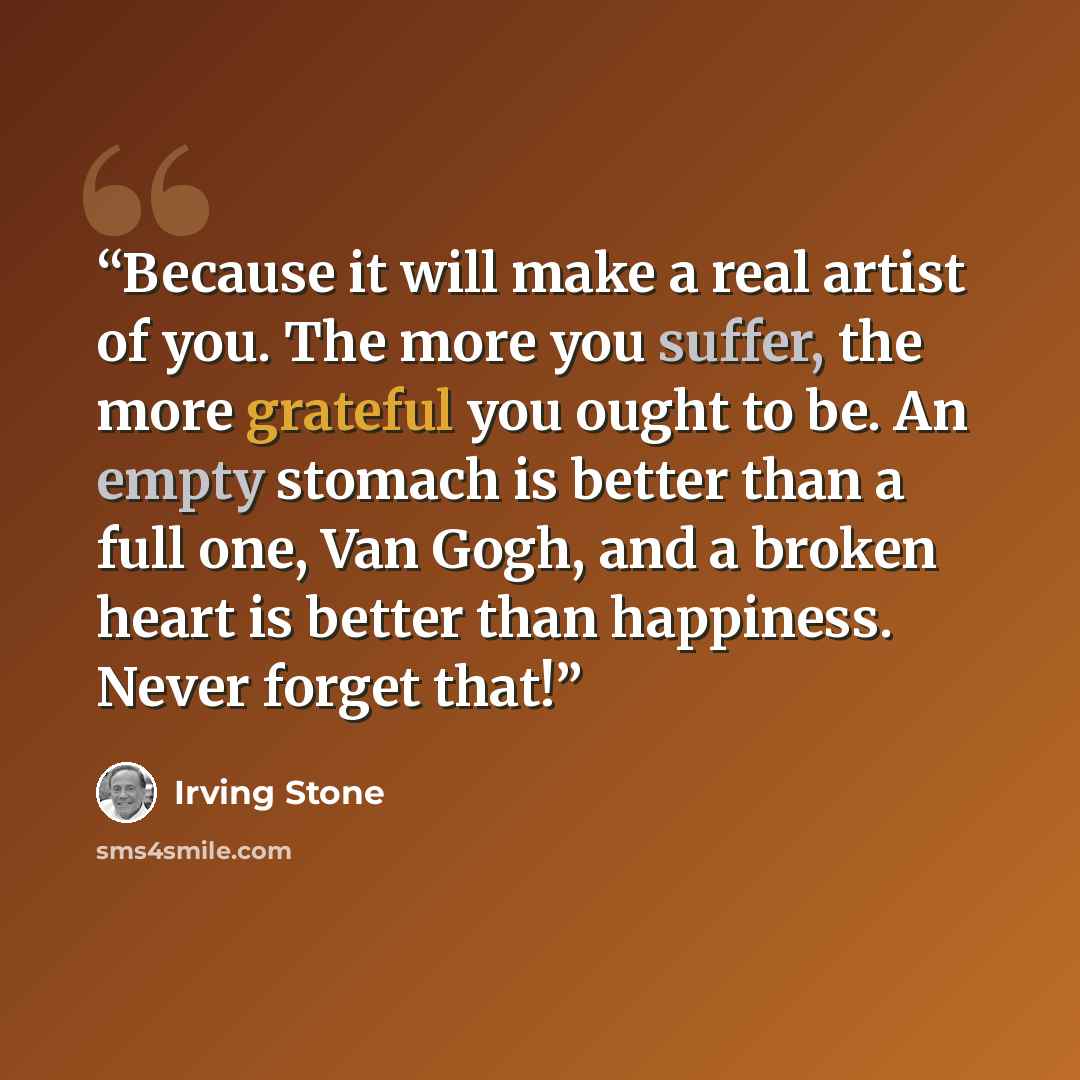 “Because it will make a real artist of you. The more you suffer, the more grateful you ought to be. An empty stomach is better than a full one, Van Gogh, and a broken heart is better than happiness. Never forget that!” quote by Irving Stone