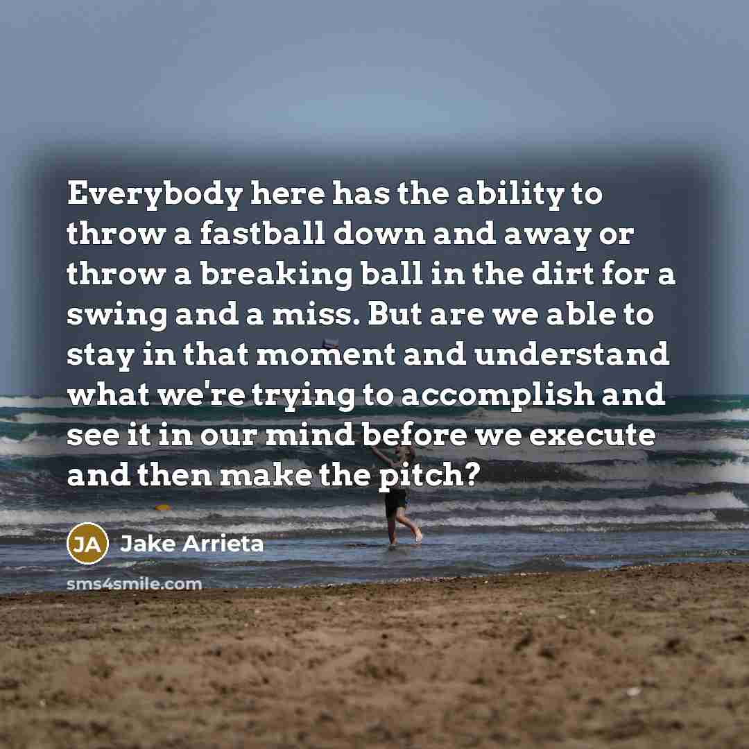“Everybody here has the ability to throw a fastball down and away or throw a breaking ball in the dirt for a swing and a miss. But are we able to stay in that moment and understand what we're trying to accomplish and see it in our mind before we execute and then make the pitch?” quote by Jake Arrieta