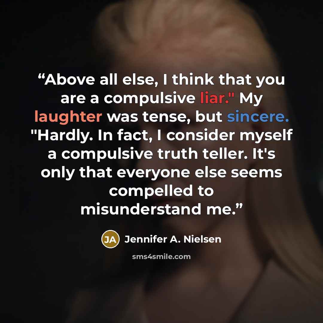 “Above all else, I think that you are a compulsive liar." My laughter was tense, but sincere. "Hardly. In fact, I consider myself a compulsive truth teller. It's only that everyone else seems compelled to misunderstand me.” quote by Jennifer A. Nielsen