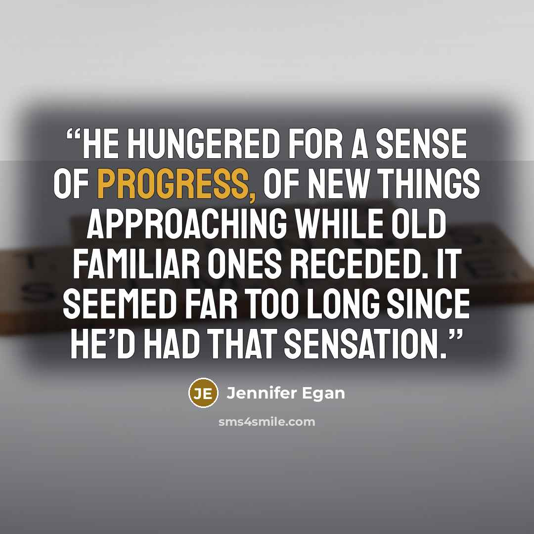 “He hungered for a sense of progress, of new things approaching while old familiar ones receded. It seemed far too long since he’d had that sensation.” quote by Jennifer Egan