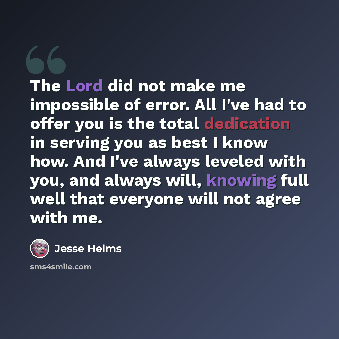 “The Lord did not make me impossible of error. All I've had to offer you is the total dedication in serving you as best I know how. And I've always leveled with you, and always will, knowing full well that everyone will not agree with me.” quote by Jesse Helms