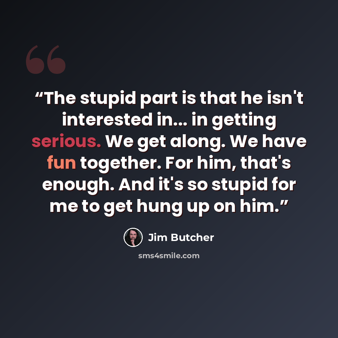 “The stupid part is that he isn't interested in... in getting serious. We get along. We have fun together. For him, that's enough. And it's so stupid for me to get hung up on him.” quote by Jim Butcher