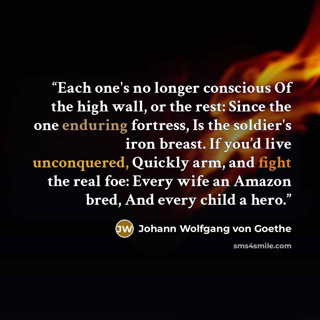 “Each one's no longer conscious Of the high wall, or the rest: Since the one enduring fortress, Is the soldier's iron breast. If you’d live unconquered, Quickly arm, and fight the real foe: Every wife an Amazon bred, And every child a hero.” quote by Johann Wolfgang von Goethe