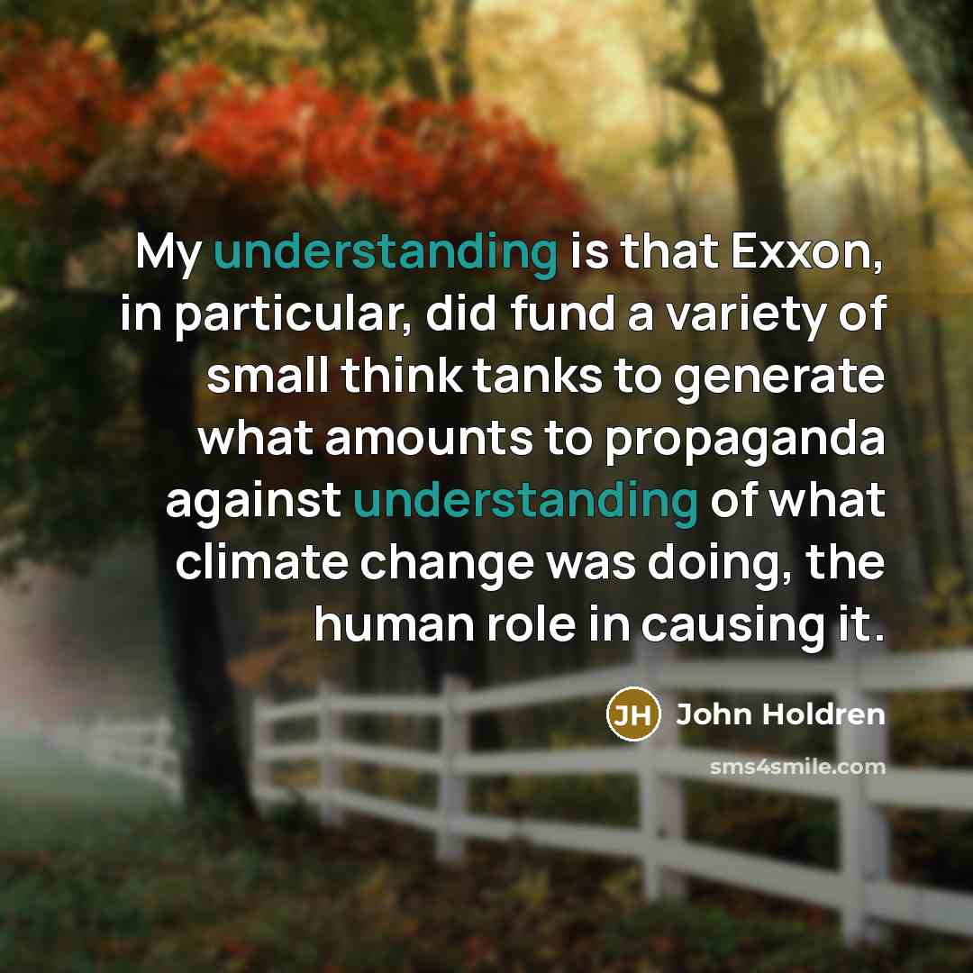 “My understanding is that Exxon, in particular, did fund a variety of small think tanks to generate what amounts to propaganda against understanding of what climate change was doing, the human role in causing it.” quote by John Holdren