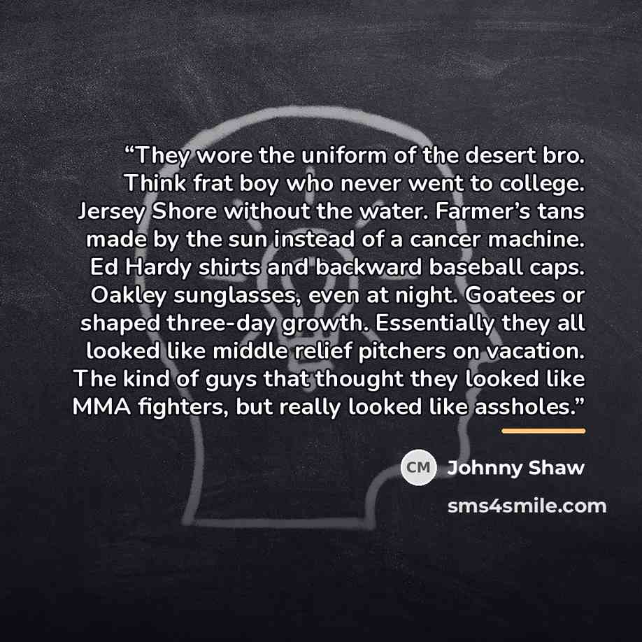 “They wore the uniform of the desert bro. Think frat boy who never went to college. Jersey Shore without the water. Farmer’s tans made by the sun instead of a cancer machine. Ed Hardy shirts and backward baseball caps. Oakley sunglasses, even at night. Goatees or shaped three-day growth…” quote by Johnny Shaw
