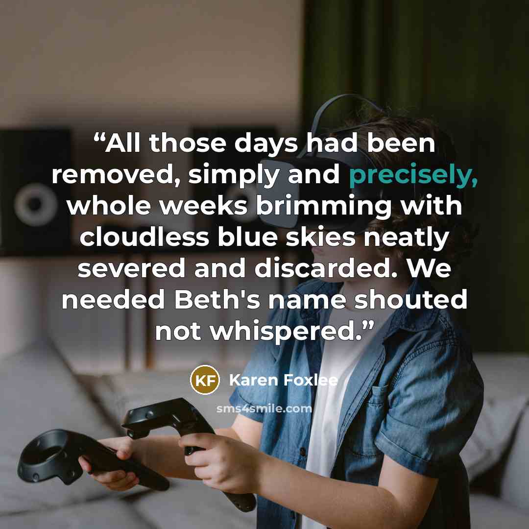 “All those days had been removed, simply and precisely, whole weeks brimming with cloudless blue skies neatly severed and discarded. We needed Beth's name shouted not whispered.” quote by Karen Foxlee