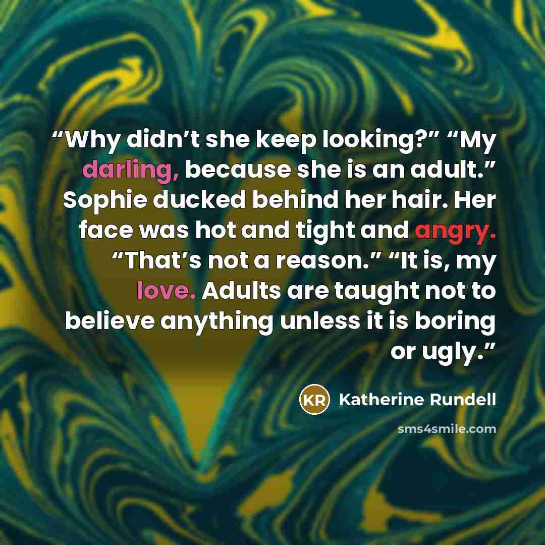“Why didn’t she keep looking?” “My darling, because she is an adult.” Sophie ducked behind her hair. Her face was hot and tight and angry. “That’s not a reason.” “It is, my love. Adults are taught not to believe anything unless it is boring or ugly.” quote by Katherine Rundell