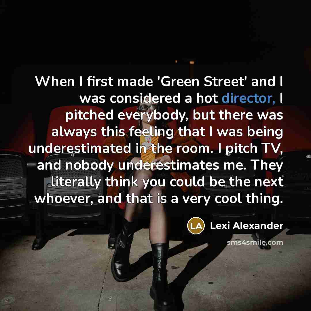“When I first made 'Green Street' and I was considered a hot director, I pitched everybody, but there was always this feeling that I was being underestimated in the room. I pitch TV, and nobody underestimates me. They literally think you could be the next whoever, and that is a very cool thing.” quote by Lexi Alexander