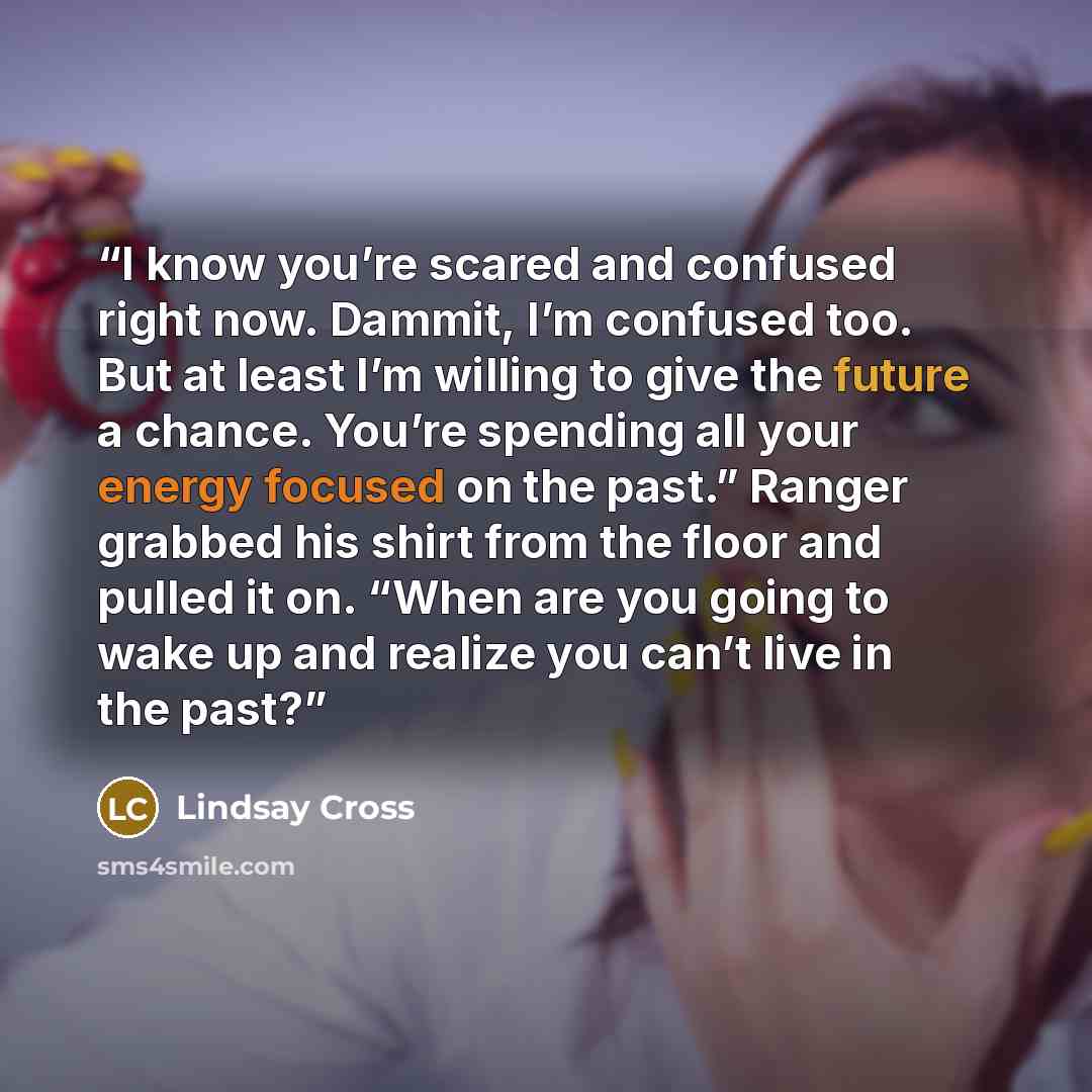 “I know you’re scared and confused right now. Dammit, I’m confused too. But at least I’m willing to give the future a chance. You’re spending all your energy focused on the past.” Ranger grabbed his shirt from the floor and pulled it on. “When are you going to wake up and realize you can’t live in…” quote by Lindsay Cross