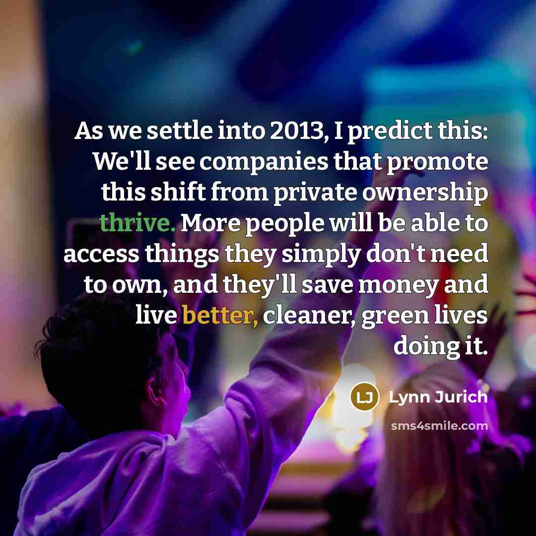“As we settle into 2013, I predict this: We'll see companies that promote this shift from private ownership thrive. More people will be able to access things they simply don't need to own, and they'll save money and live better, cleaner, green lives doing it.” quote by Lynn Jurich