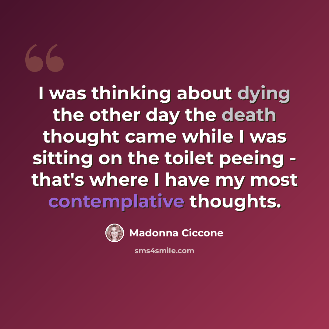 “I was thinking about dying the other day the death thought came while I was sitting on the toilet peeing - that's where I have my most contemplative thoughts.” quote by Madonna Ciccone