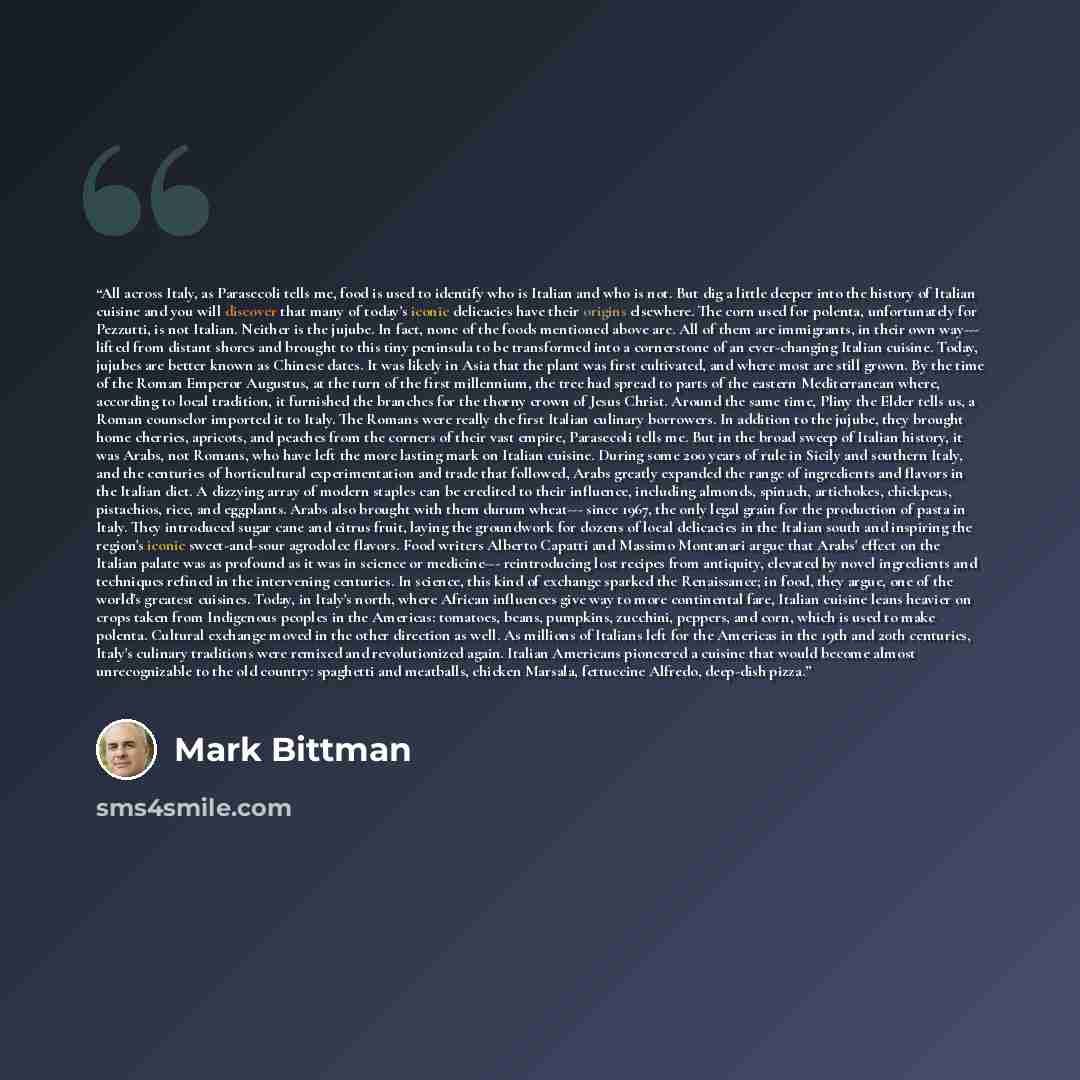 “All across Italy, as Parasecoli tells me, food is used to identify who is Italian and who is not. But dig a little deeper into the history of Italian cuisine and you will discover that many of today's iconic delicacies have their origins elsewhere. The corn used for polenta, unfortunately for…” quote by Mark Bittman