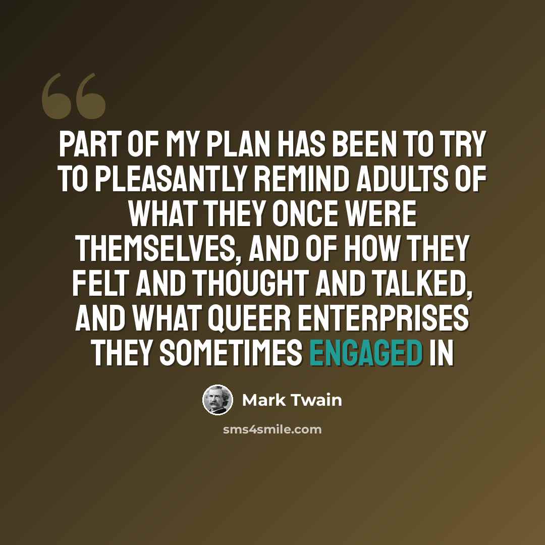 “Part of my plan has been to try to pleasantly remind adults of what they once were themselves, and of how they felt and thought and talked, and what queer enterprises they sometimes engaged in” quote by Mark Twain