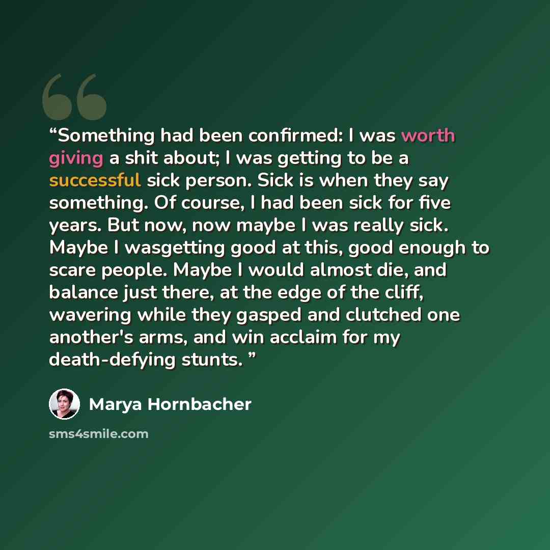“Something had been confirmed: I was worth giving a shit about; I was getting to be a successful sick person. Sick is when they say something. Of course, I had been sick for five years. But now, now maybe I was really sick. Maybe I wasgetting good at this, good enough to scare people. Maybe I would…” quote by Marya Hornbacher