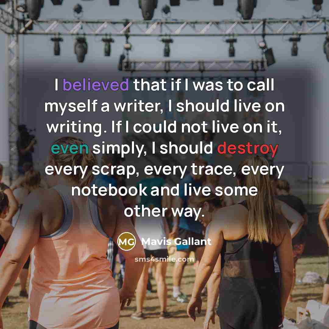 “I believed that if I was to call myself a writer, I should live on writing. If I could not live on it, even simply, I should destroy every scrap, every trace, every notebook and live some other way.” quote by Mavis Gallant