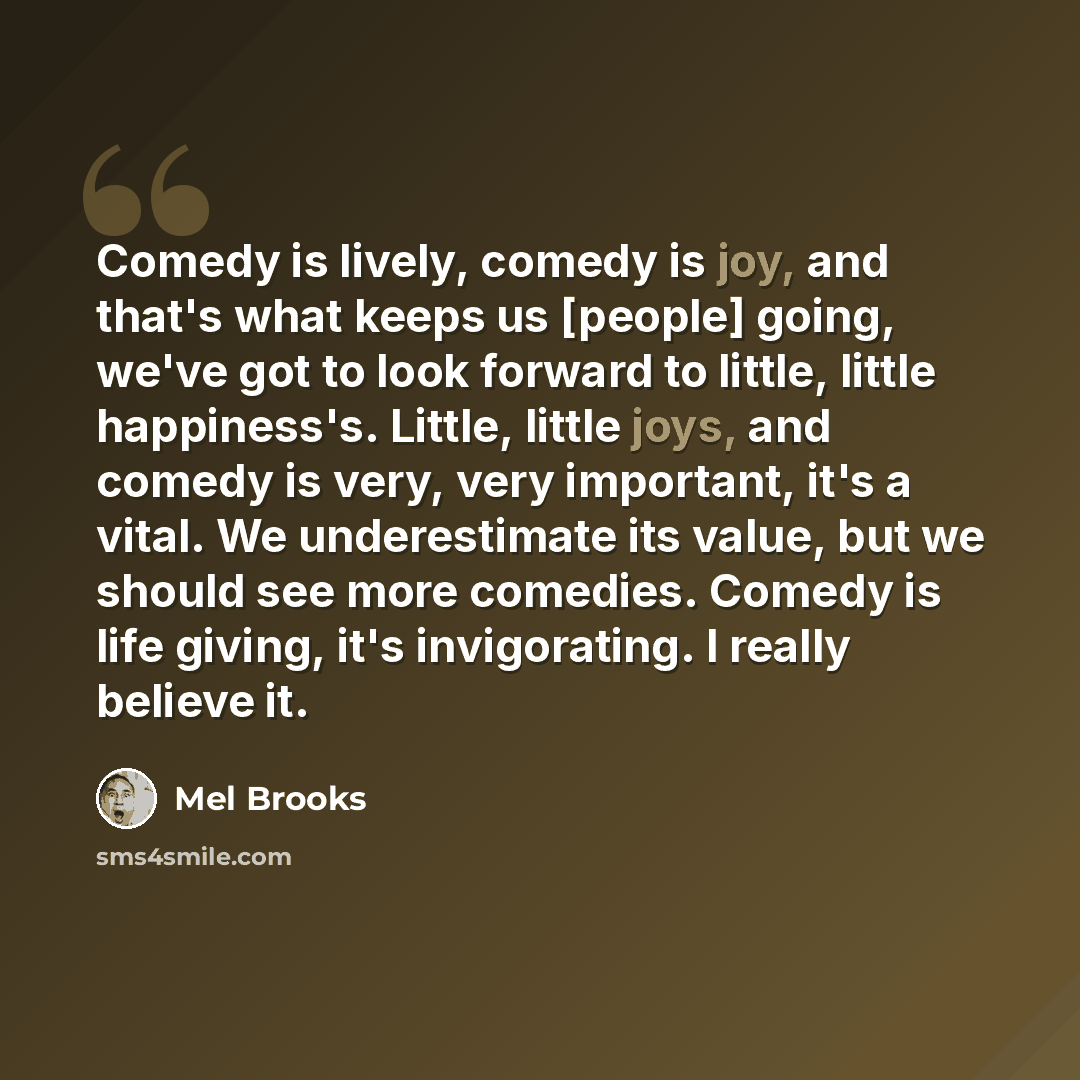 “Comedy is lively, comedy is joy, and that's what keeps us [people] going, we've got to look forward to little, little happiness's. Little, little joys, and comedy is very, very important, it's a vital. We underestimate its value, but we should see more comedies. Comedy is life giving, it's…” quote by Mel Brooks