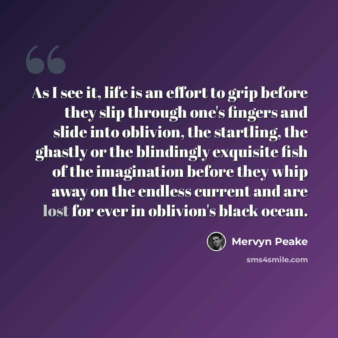 “As I see it, life is an effort to grip before they slip through one's fingers and slide into oblivion, the startling, the ghastly or the blindingly exquisite fish of the imagination before they whip away on the endless current and are lost for ever in oblivion's black ocean.” quote by Mervyn Peake