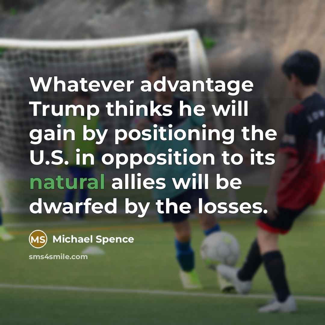 “Whatever advantage Trump thinks he will gain by positioning the U.S. in opposition to its natural allies will be dwarfed by the losses.” quote by Michael Spence